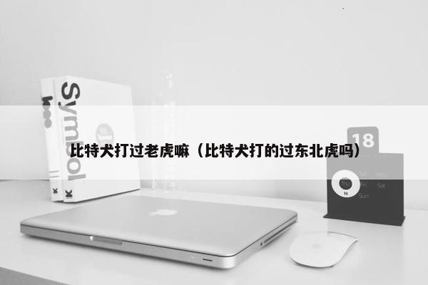 比特犬打过老虎嘛（比特犬打的过东北虎吗）