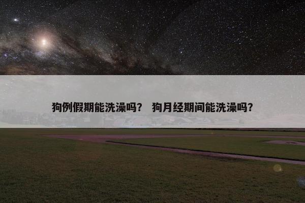 狗例假期能洗澡吗? 狗月经期间能洗澡吗?