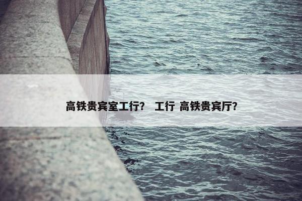 高铁贵宾室工行？ 工行 高铁贵宾厅？
