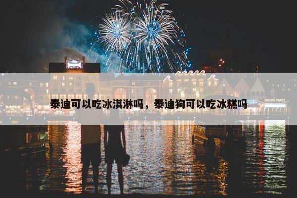 泰迪可以吃冰淇淋吗，泰迪狗可以吃冰糕吗