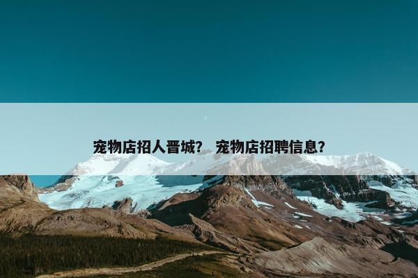 宠物店招人晋城？ 宠物店招聘信息？