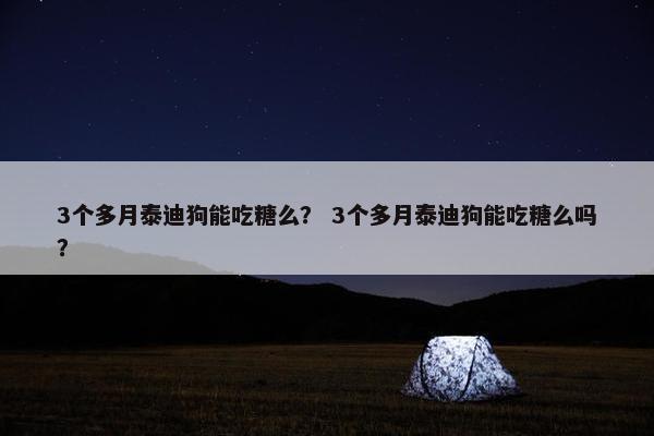 3个多月泰迪狗能吃糖么？ 3个多月泰迪狗能吃糖么吗？
