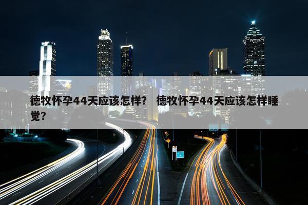 德牧怀孕44天应该怎样？ 德牧怀孕44天应该怎样睡觉？
