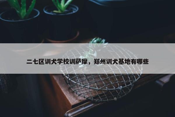 二七区训犬学校训萨摩，郑州训犬基地有哪些