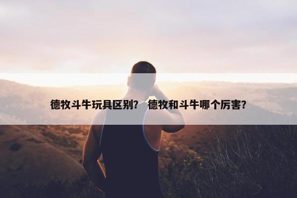 德牧斗牛玩具区别？ 德牧和斗牛哪个厉害？