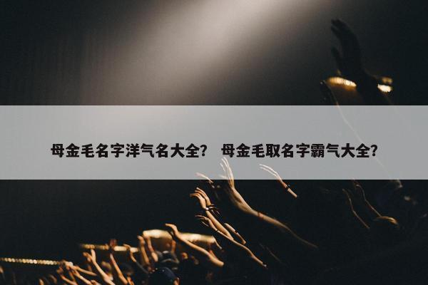 母金毛名字洋气名大全？ 母金毛取名字霸气大全？