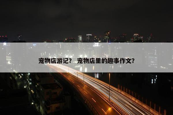宠物店游记？ 宠物店里的趣事作文？