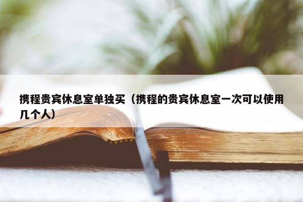 携程贵宾休息室单独买（携程的贵宾休息室一次可以使用几个人）