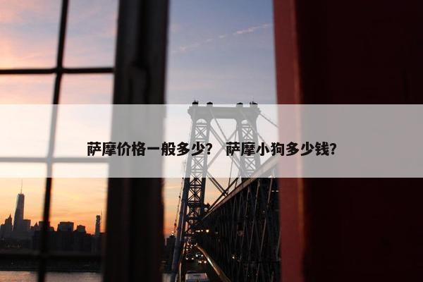 萨摩价格一般多少？ 萨摩小狗多少钱？