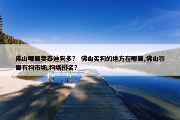佛山哪里卖泰迪狗多？ 佛山买狗的地方在哪里,佛山哪里有狗市场,狗场排名？