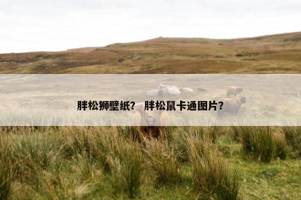 胖松狮壁纸？ 胖松鼠卡通图片？