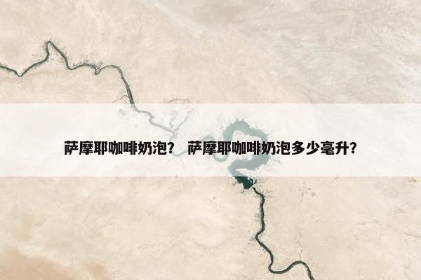 萨摩耶咖啡奶泡？ 萨摩耶咖啡奶泡多少毫升？