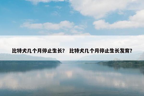 比特犬几个月停止生长? 比特犬几个月停止生长发育?