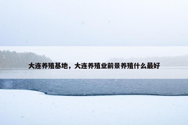 大连养殖基地，大连养殖业前景养殖什么最好