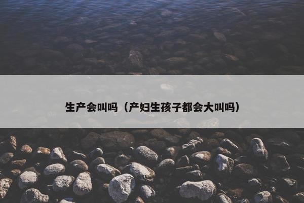 生产会叫吗（产妇生孩子都会大叫吗）