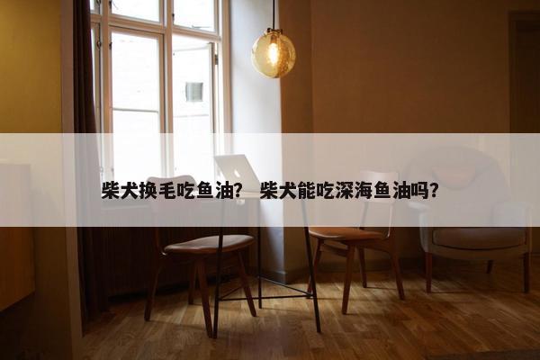 柴犬换毛吃鱼油？ 柴犬能吃深海鱼油吗？