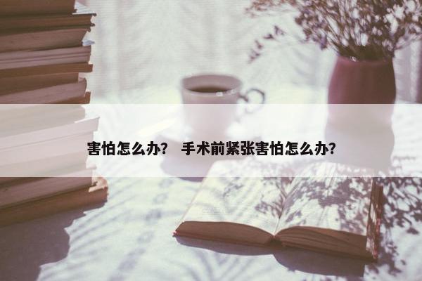 害怕怎么办？ 手术前紧张害怕怎么办？