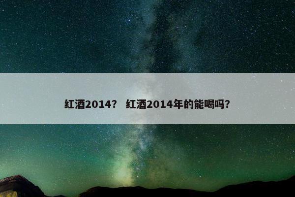红酒2014？ 红酒2014年的能喝吗？