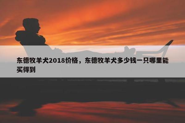 东德牧羊犬2018价格，东德牧羊犬多少钱一只哪里能买得到