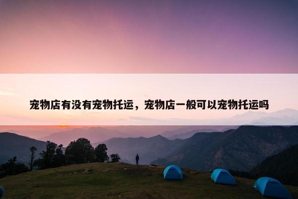 宠物店有没有宠物托运，宠物店一般可以宠物托运吗