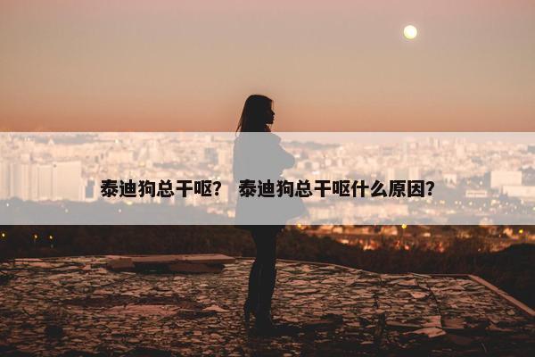 泰迪狗总干呕？ 泰迪狗总干呕什么原因？