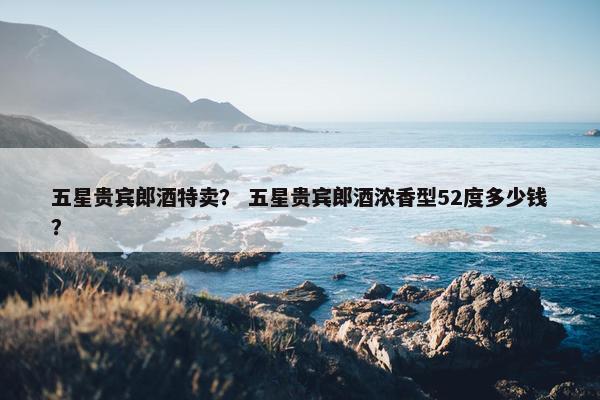 五星贵宾郎酒特卖? 五星贵宾郎酒浓香型52度多少钱?