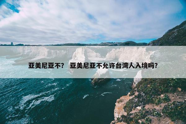 亚美尼亚不？ 亚美尼亚不允许台湾人入境吗？