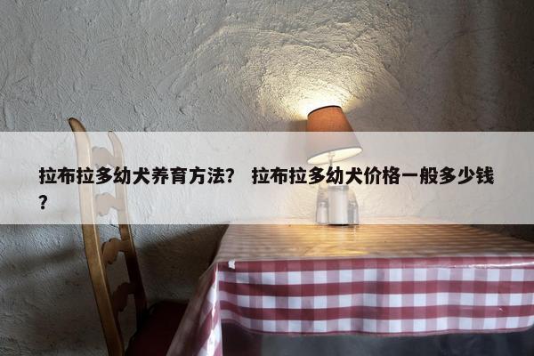拉布拉多幼犬养育方法？ 拉布拉多幼犬价格一般多少钱？