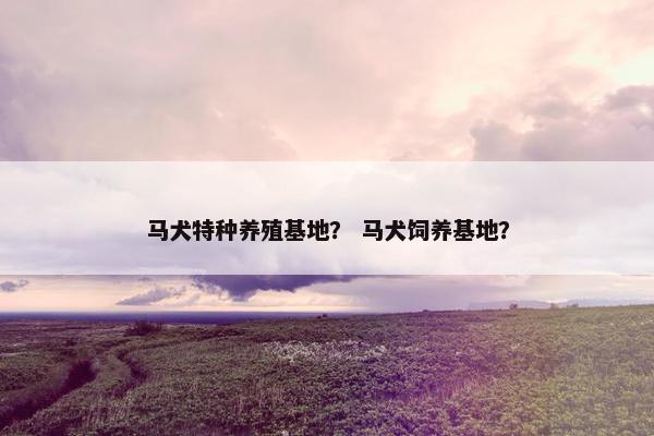 马犬特种养殖基地？ 马犬饲养基地？