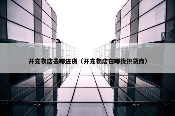 开宠物店去哪进货(开宠物店在哪找供货商)