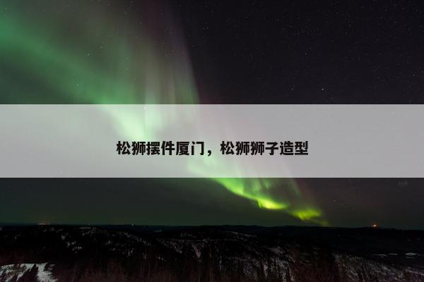 松狮摆件厦门，松狮狮子造型