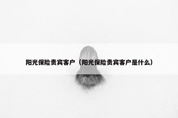 阳光保险贵宾客户（阳光保险贵宾客户是什么）