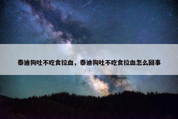 泰迪狗吐不吃食拉血，泰迪狗吐不吃食拉血怎么回事