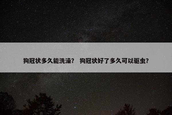 狗冠状多久能洗澡？ 狗冠状好了多久可以驱虫？
