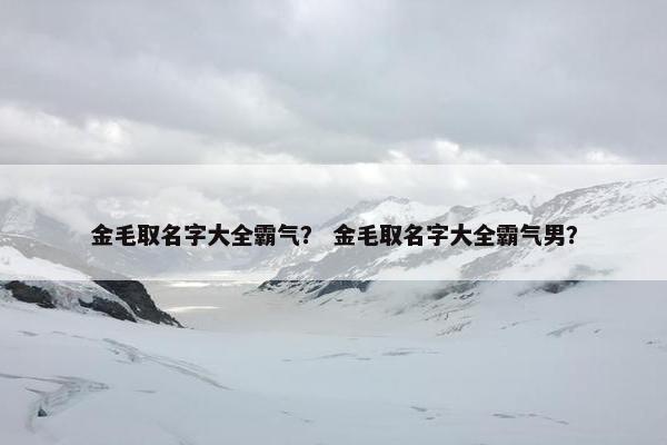 金毛取名字大全霸气？ 金毛取名字大全霸气男？
