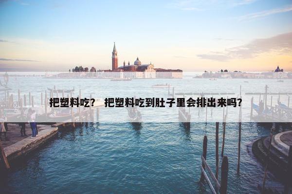 把塑料吃？ 把塑料吃到肚子里会排出来吗？