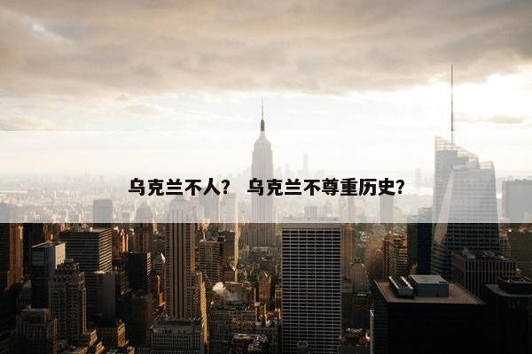 乌克兰不人? 乌克兰不尊重历史?