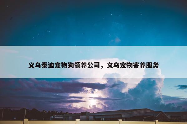 义乌泰迪宠物狗领养公司,义乌宠物寄养服务