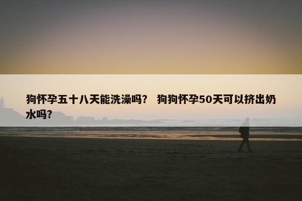 狗怀孕五十八天能洗澡吗？ 狗狗怀孕50天可以挤出奶水吗？