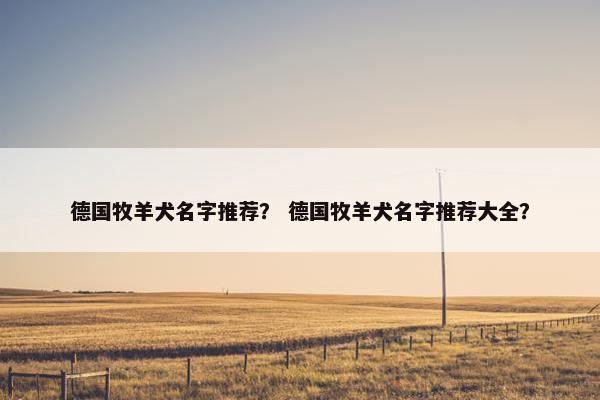 德国牧羊犬名字推荐？ 德国牧羊犬名字推荐大全？