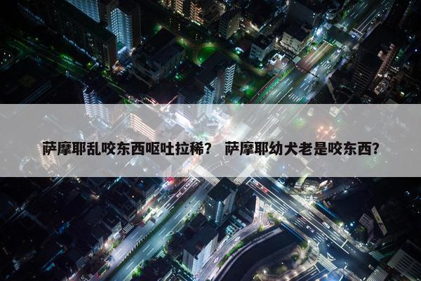 萨摩耶乱咬东西呕吐拉稀？ 萨摩耶幼犬老是咬东西？