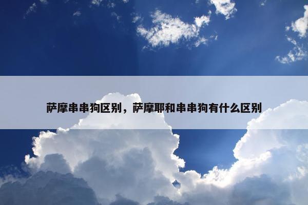 萨摩串串狗区别，萨摩耶和串串狗有什么区别