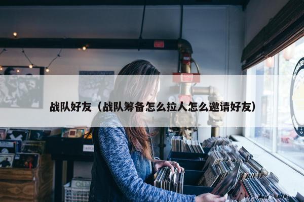 战队好友（战队筹备怎么拉人怎么邀请好友）
