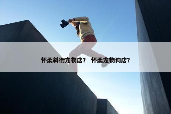 怀柔斜街宠物店？ 怀柔宠物狗店？