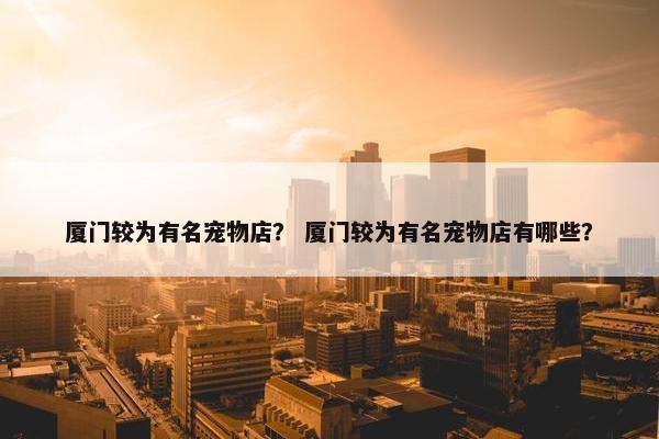 厦门较为有名宠物店？ 厦门较为有名宠物店有哪些？